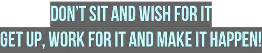 Don’t sit and wish for it  Get up, work for it and make it happen!
