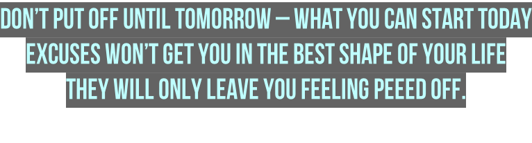 Don’t put off until tomorrow – what you can START Today Excuses won’t get you in the best shape of your life  they will only leave you feeling peeed off.